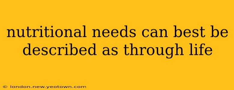nutritional needs can best be described as through life