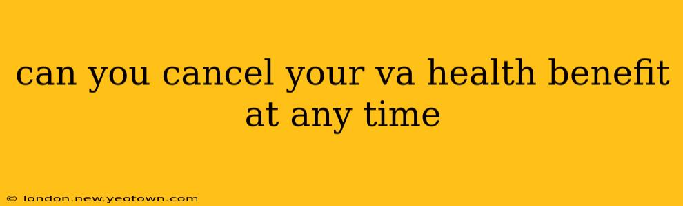 can you cancel your va health benefit at any time