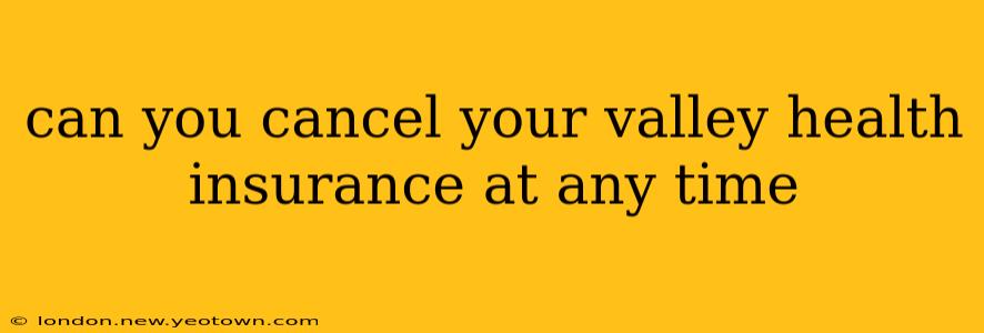 can you cancel your valley health insurance at any time