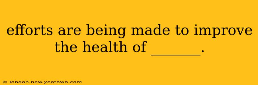 efforts are being made to improve the health of _______. efforts are being made to improve the health of _______.