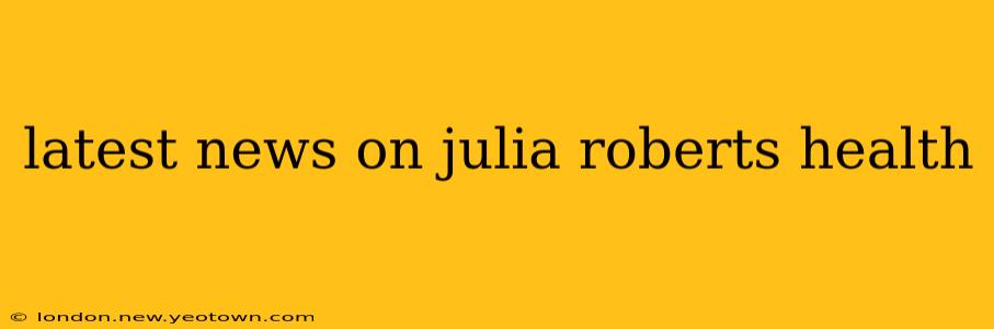 latest news on julia roberts health